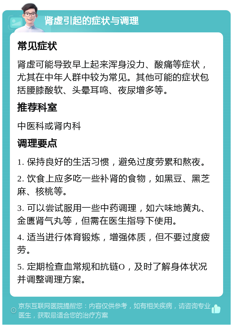 肾虚引起的症状与调理 常见症状 肾虚可能导致早上起来浑身没力、酸痛等症状，尤其在中年人群中较为常见。其他可能的症状包括腰膝酸软、头晕耳鸣、夜尿增多等。 推荐科室 中医科或肾内科 调理要点 1. 保持良好的生活习惯，避免过度劳累和熬夜。 2. 饮食上应多吃一些补肾的食物，如黑豆、黑芝麻、核桃等。 3. 可以尝试服用一些中药调理，如六味地黄丸、金匮肾气丸等，但需在医生指导下使用。 4. 适当进行体育锻炼，增强体质，但不要过度疲劳。 5. 定期检查血常规和抗链O，及时了解身体状况并调整调理方案。