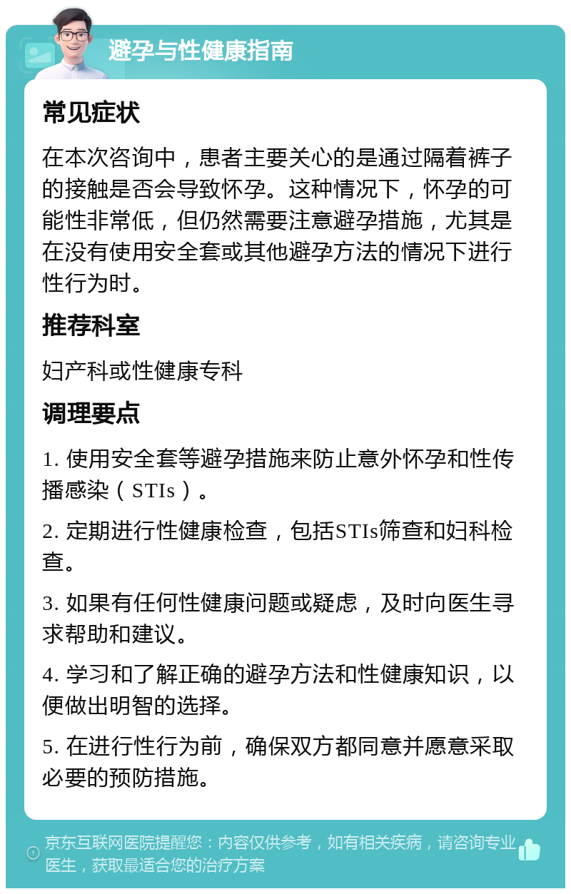 避孕与性健康指南 常见症状 在本次咨询中，患者主要关心的是通过隔着裤子的接触是否会导致怀孕。这种情况下，怀孕的可能性非常低，但仍然需要注意避孕措施，尤其是在没有使用安全套或其他避孕方法的情况下进行性行为时。 推荐科室 妇产科或性健康专科 调理要点 1. 使用安全套等避孕措施来防止意外怀孕和性传播感染（STIs）。 2. 定期进行性健康检查，包括STIs筛查和妇科检查。 3. 如果有任何性健康问题或疑虑，及时向医生寻求帮助和建议。 4. 学习和了解正确的避孕方法和性健康知识，以便做出明智的选择。 5. 在进行性行为前，确保双方都同意并愿意采取必要的预防措施。