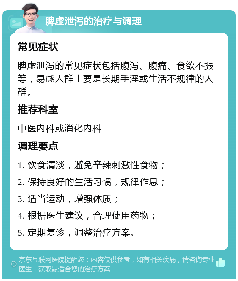 脾虚泄泻的治疗与调理 常见症状 脾虚泄泻的常见症状包括腹泻、腹痛、食欲不振等，易感人群主要是长期手淫或生活不规律的人群。 推荐科室 中医内科或消化内科 调理要点 1. 饮食清淡，避免辛辣刺激性食物； 2. 保持良好的生活习惯，规律作息； 3. 适当运动，增强体质； 4. 根据医生建议，合理使用药物； 5. 定期复诊，调整治疗方案。