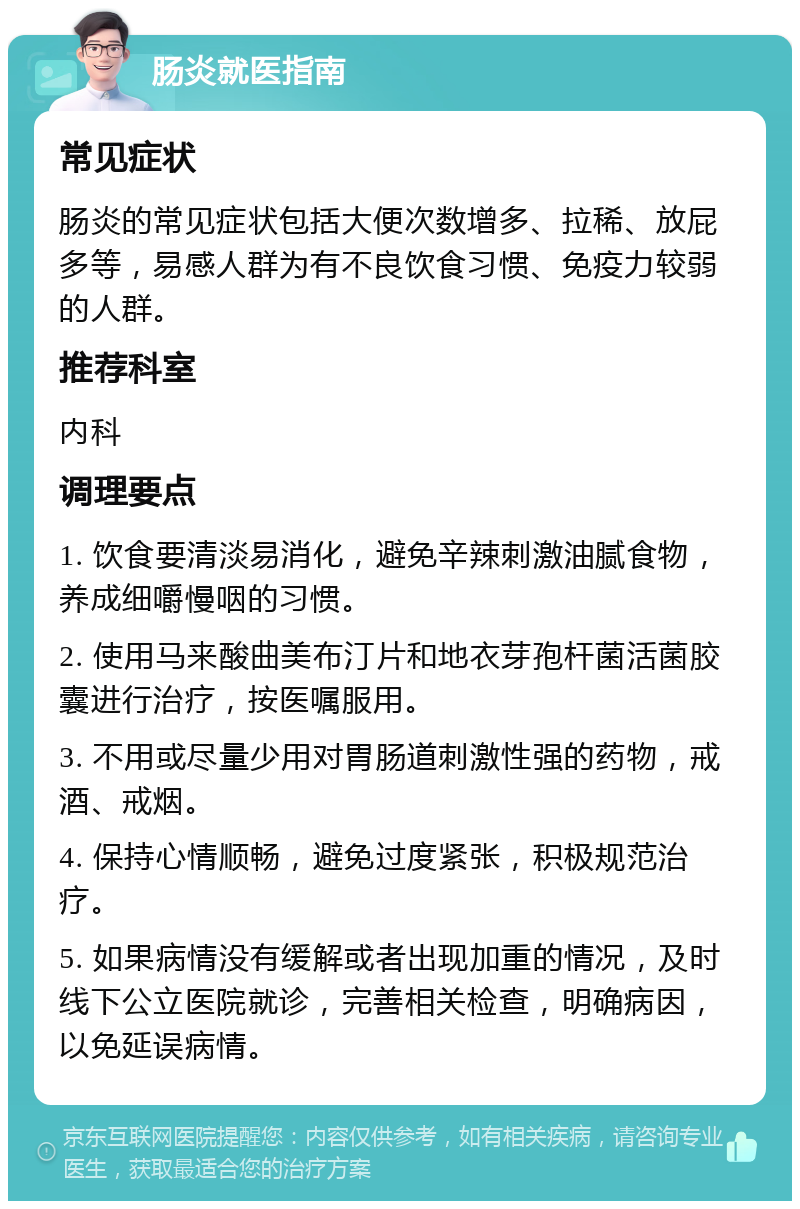 肠炎就医指南 常见症状 肠炎的常见症状包括大便次数增多、拉稀、放屁多等，易感人群为有不良饮食习惯、免疫力较弱的人群。 推荐科室 内科 调理要点 1. 饮食要清淡易消化，避免辛辣刺激油腻食物，养成细嚼慢咽的习惯。 2. 使用马来酸曲美布汀片和地衣芽孢杆菌活菌胶囊进行治疗，按医嘱服用。 3. 不用或尽量少用对胃肠道刺激性强的药物，戒酒、戒烟。 4. 保持心情顺畅，避免过度紧张，积极规范治疗。 5. 如果病情没有缓解或者出现加重的情况，及时线下公立医院就诊，完善相关检查，明确病因，以免延误病情。