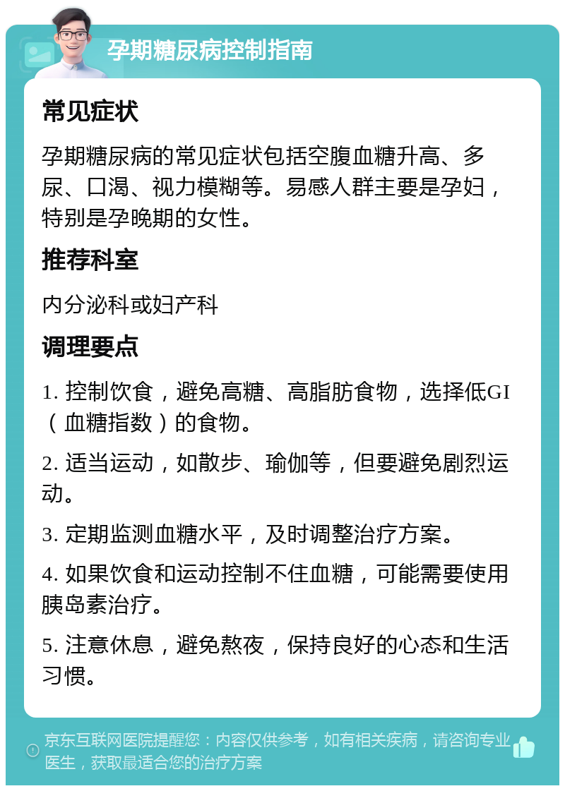 孕期糖尿病控制指南 常见症状 孕期糖尿病的常见症状包括空腹血糖升高、多尿、口渴、视力模糊等。易感人群主要是孕妇，特别是孕晚期的女性。 推荐科室 内分泌科或妇产科 调理要点 1. 控制饮食，避免高糖、高脂肪食物，选择低GI（血糖指数）的食物。 2. 适当运动，如散步、瑜伽等，但要避免剧烈运动。 3. 定期监测血糖水平，及时调整治疗方案。 4. 如果饮食和运动控制不住血糖，可能需要使用胰岛素治疗。 5. 注意休息，避免熬夜，保持良好的心态和生活习惯。