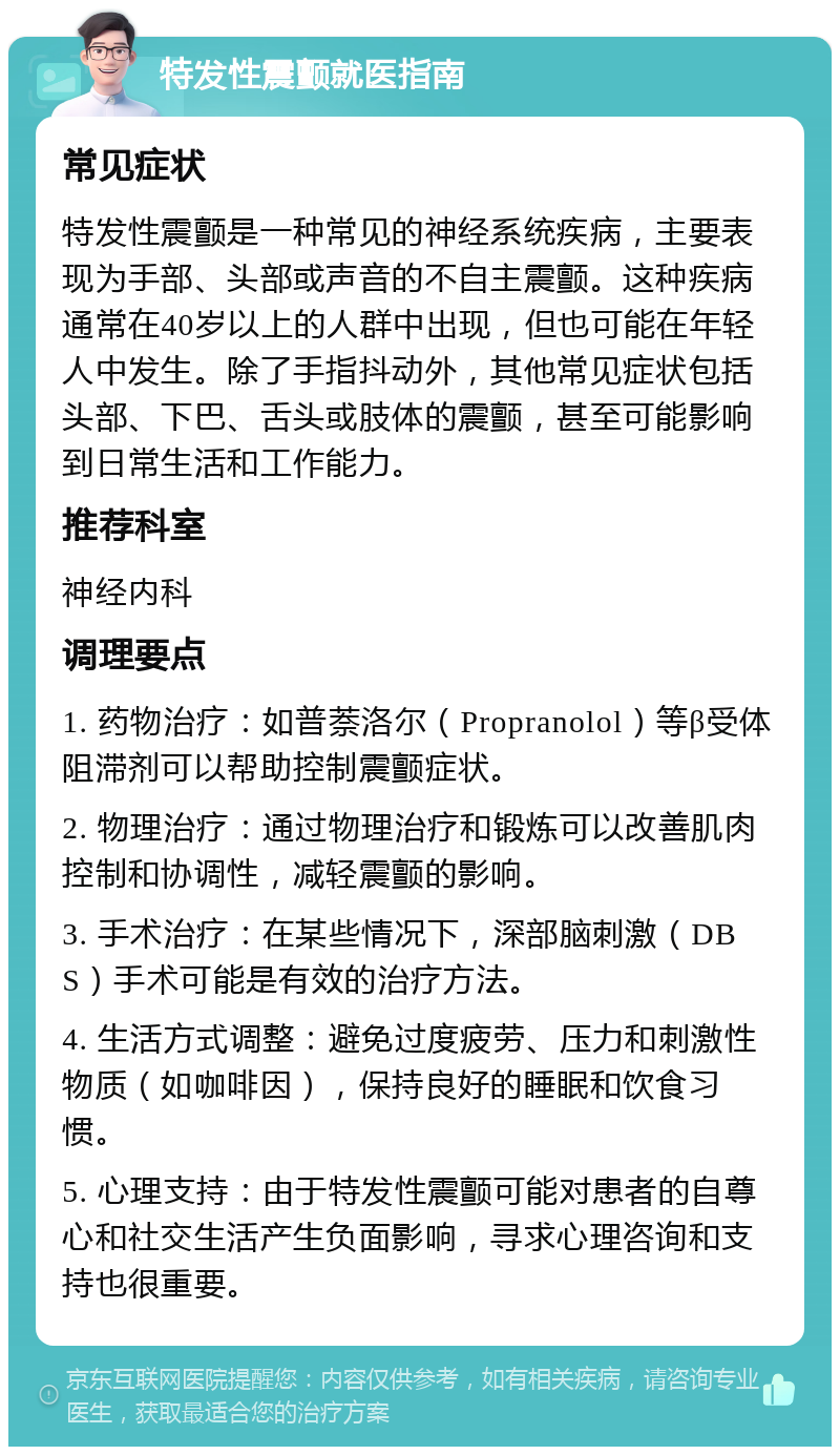 特发性震颤就医指南 常见症状 特发性震颤是一种常见的神经系统疾病，主要表现为手部、头部或声音的不自主震颤。这种疾病通常在40岁以上的人群中出现，但也可能在年轻人中发生。除了手指抖动外，其他常见症状包括头部、下巴、舌头或肢体的震颤，甚至可能影响到日常生活和工作能力。 推荐科室 神经内科 调理要点 1. 药物治疗：如普萘洛尔（Propranolol）等β受体阻滞剂可以帮助控制震颤症状。 2. 物理治疗：通过物理治疗和锻炼可以改善肌肉控制和协调性，减轻震颤的影响。 3. 手术治疗：在某些情况下，深部脑刺激（DBS）手术可能是有效的治疗方法。 4. 生活方式调整：避免过度疲劳、压力和刺激性物质（如咖啡因），保持良好的睡眠和饮食习惯。 5. 心理支持：由于特发性震颤可能对患者的自尊心和社交生活产生负面影响，寻求心理咨询和支持也很重要。