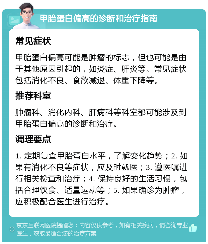 甲胎蛋白偏高的诊断和治疗指南 常见症状 甲胎蛋白偏高可能是肿瘤的标志，但也可能是由于其他原因引起的，如炎症、肝炎等。常见症状包括消化不良、食欲减退、体重下降等。 推荐科室 肿瘤科、消化内科、肝病科等科室都可能涉及到甲胎蛋白偏高的诊断和治疗。 调理要点 1. 定期复查甲胎蛋白水平，了解变化趋势；2. 如果有消化不良等症状，应及时就医；3. 遵医嘱进行相关检查和治疗；4. 保持良好的生活习惯，包括合理饮食、适量运动等；5. 如果确诊为肿瘤，应积极配合医生进行治疗。