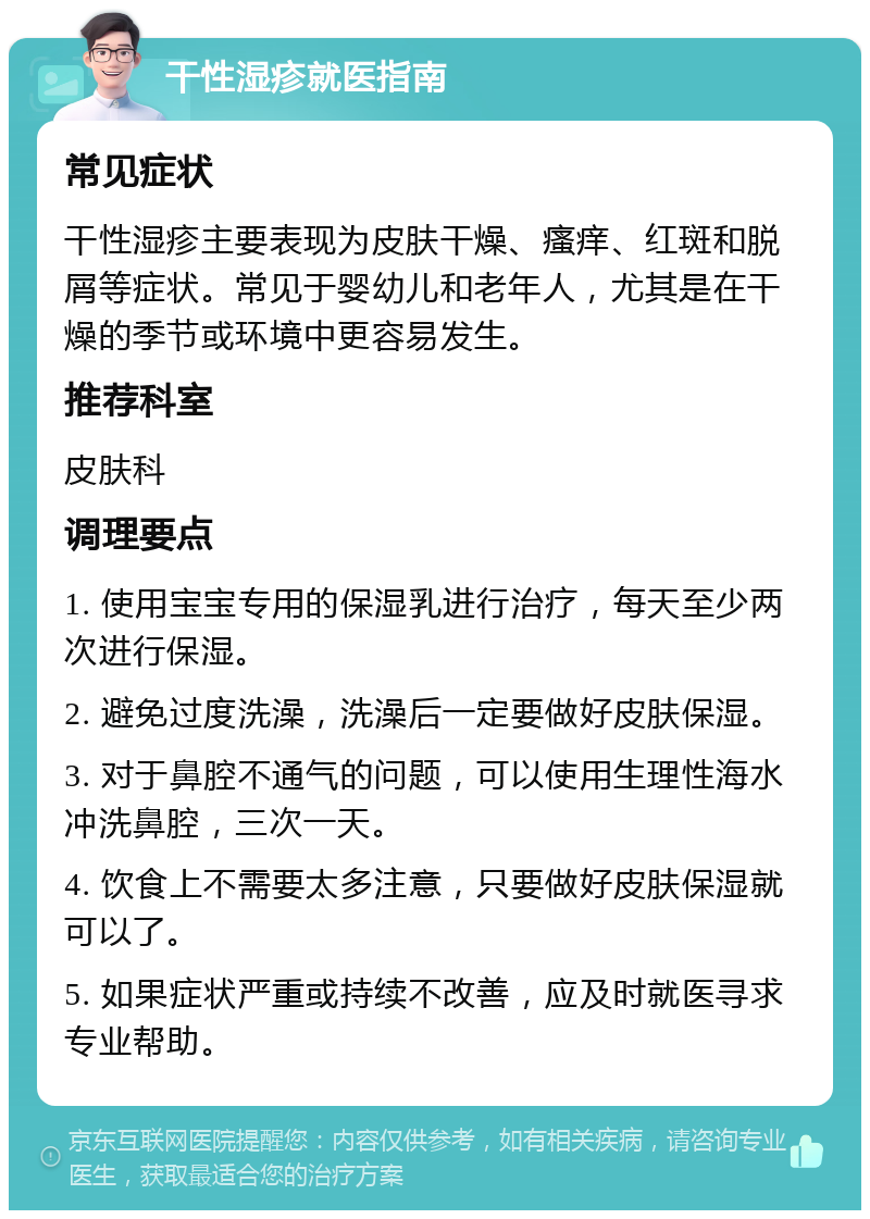 干性湿疹就医指南 常见症状 干性湿疹主要表现为皮肤干燥、瘙痒、红斑和脱屑等症状。常见于婴幼儿和老年人，尤其是在干燥的季节或环境中更容易发生。 推荐科室 皮肤科 调理要点 1. 使用宝宝专用的保湿乳进行治疗，每天至少两次进行保湿。 2. 避免过度洗澡，洗澡后一定要做好皮肤保湿。 3. 对于鼻腔不通气的问题，可以使用生理性海水冲洗鼻腔，三次一天。 4. 饮食上不需要太多注意，只要做好皮肤保湿就可以了。 5. 如果症状严重或持续不改善，应及时就医寻求专业帮助。