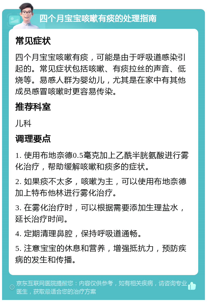 四个月宝宝咳嗽有痰的处理指南 常见症状 四个月宝宝咳嗽有痰，可能是由于呼吸道感染引起的。常见症状包括咳嗽、有痰拉丝的声音、低烧等。易感人群为婴幼儿，尤其是在家中有其他成员感冒咳嗽时更容易传染。 推荐科室 儿科 调理要点 1. 使用布地奈德0.5毫克加上乙酰半胱氨酸进行雾化治疗，帮助缓解咳嗽和痰多的症状。 2. 如果痰不太多，咳嗽为主，可以使用布地奈德加上特布他林进行雾化治疗。 3. 在雾化治疗时，可以根据需要添加生理盐水，延长治疗时间。 4. 定期清理鼻腔，保持呼吸道通畅。 5. 注意宝宝的休息和营养，增强抵抗力，预防疾病的发生和传播。