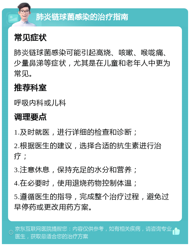 肺炎链球菌感染的治疗指南 常见症状 肺炎链球菌感染可能引起高烧、咳嗽、喉咙痛、少量鼻涕等症状，尤其是在儿童和老年人中更为常见。 推荐科室 呼吸内科或儿科 调理要点 1.及时就医，进行详细的检查和诊断； 2.根据医生的建议，选择合适的抗生素进行治疗； 3.注意休息，保持充足的水分和营养； 4.在必要时，使用退烧药物控制体温； 5.遵循医生的指导，完成整个治疗过程，避免过早停药或更改用药方案。