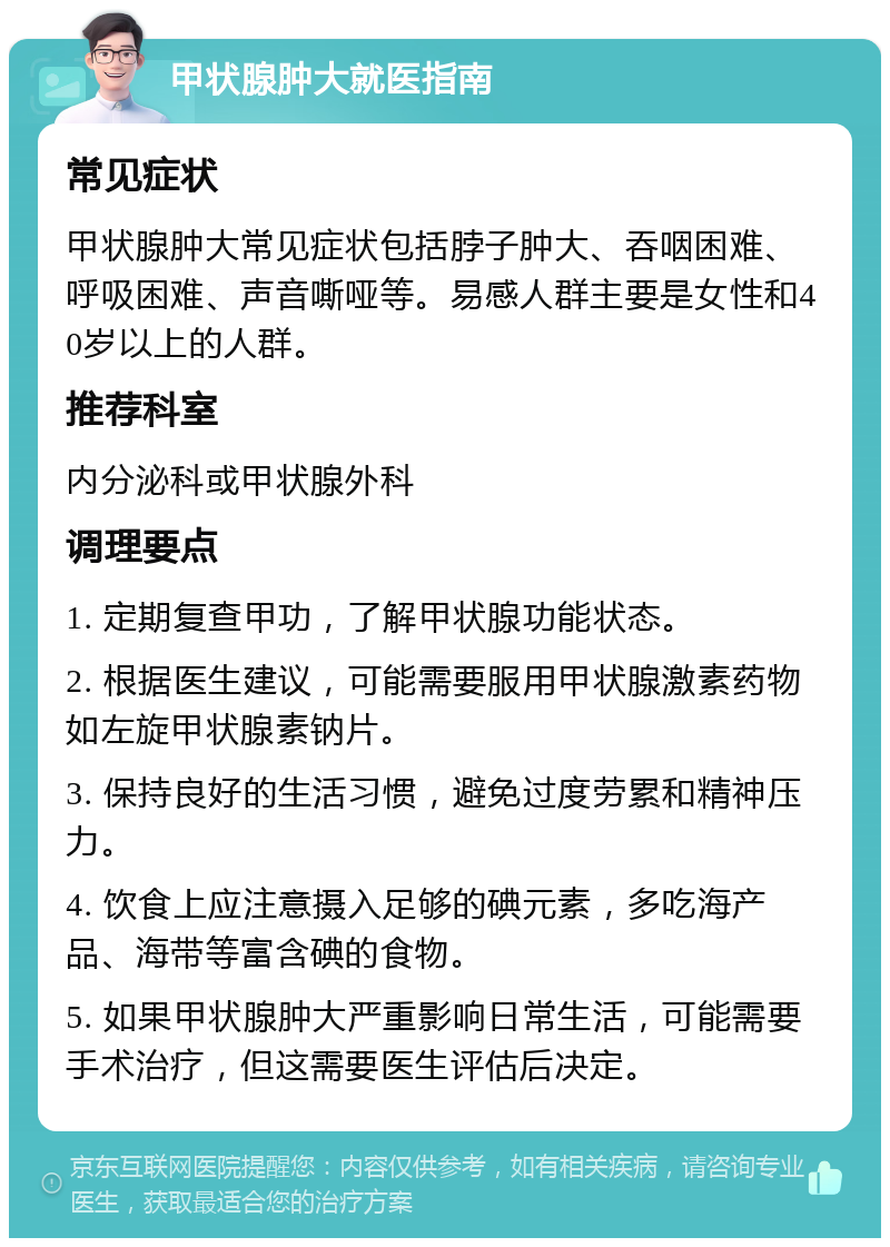 甲状腺肿大就医指南 常见症状 甲状腺肿大常见症状包括脖子肿大、吞咽困难、呼吸困难、声音嘶哑等。易感人群主要是女性和40岁以上的人群。 推荐科室 内分泌科或甲状腺外科 调理要点 1. 定期复查甲功，了解甲状腺功能状态。 2. 根据医生建议，可能需要服用甲状腺激素药物如左旋甲状腺素钠片。 3. 保持良好的生活习惯，避免过度劳累和精神压力。 4. 饮食上应注意摄入足够的碘元素，多吃海产品、海带等富含碘的食物。 5. 如果甲状腺肿大严重影响日常生活，可能需要手术治疗，但这需要医生评估后决定。