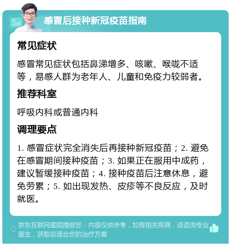 感冒后接种新冠疫苗指南 常见症状 感冒常见症状包括鼻涕增多、咳嗽、喉咙不适等，易感人群为老年人、儿童和免疫力较弱者。 推荐科室 呼吸内科或普通内科 调理要点 1. 感冒症状完全消失后再接种新冠疫苗；2. 避免在感冒期间接种疫苗；3. 如果正在服用中成药，建议暂缓接种疫苗；4. 接种疫苗后注意休息，避免劳累；5. 如出现发热、皮疹等不良反应，及时就医。