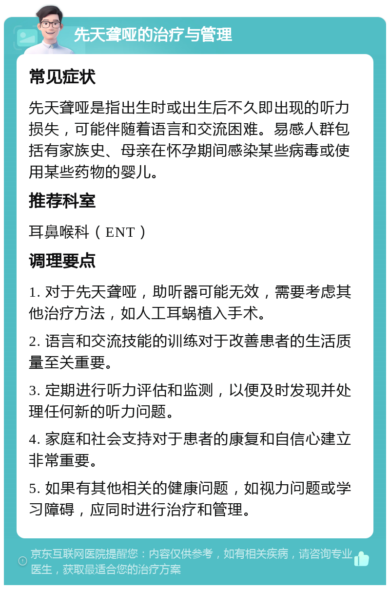 先天聋哑的治疗与管理 常见症状 先天聋哑是指出生时或出生后不久即出现的听力损失，可能伴随着语言和交流困难。易感人群包括有家族史、母亲在怀孕期间感染某些病毒或使用某些药物的婴儿。 推荐科室 耳鼻喉科（ENT） 调理要点 1. 对于先天聋哑，助听器可能无效，需要考虑其他治疗方法，如人工耳蜗植入手术。 2. 语言和交流技能的训练对于改善患者的生活质量至关重要。 3. 定期进行听力评估和监测，以便及时发现并处理任何新的听力问题。 4. 家庭和社会支持对于患者的康复和自信心建立非常重要。 5. 如果有其他相关的健康问题，如视力问题或学习障碍，应同时进行治疗和管理。