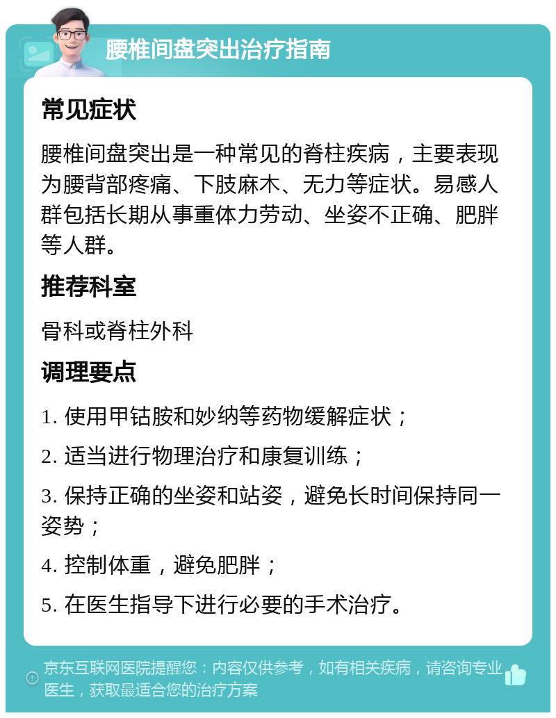 腰椎间盘突出治疗指南 常见症状 腰椎间盘突出是一种常见的脊柱疾病，主要表现为腰背部疼痛、下肢麻木、无力等症状。易感人群包括长期从事重体力劳动、坐姿不正确、肥胖等人群。 推荐科室 骨科或脊柱外科 调理要点 1. 使用甲钴胺和妙纳等药物缓解症状； 2. 适当进行物理治疗和康复训练； 3. 保持正确的坐姿和站姿，避免长时间保持同一姿势； 4. 控制体重，避免肥胖； 5. 在医生指导下进行必要的手术治疗。