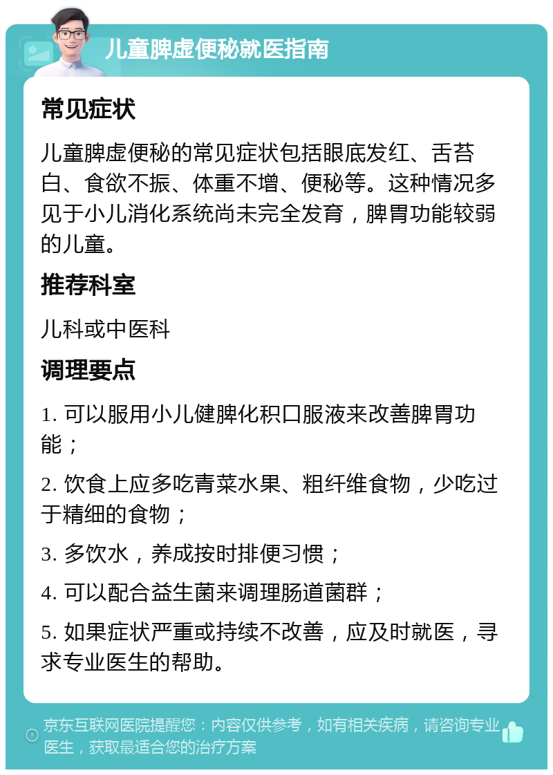 儿童脾虚便秘就医指南 常见症状 儿童脾虚便秘的常见症状包括眼底发红、舌苔白、食欲不振、体重不增、便秘等。这种情况多见于小儿消化系统尚未完全发育，脾胃功能较弱的儿童。 推荐科室 儿科或中医科 调理要点 1. 可以服用小儿健脾化积口服液来改善脾胃功能； 2. 饮食上应多吃青菜水果、粗纤维食物，少吃过于精细的食物； 3. 多饮水，养成按时排便习惯； 4. 可以配合益生菌来调理肠道菌群； 5. 如果症状严重或持续不改善，应及时就医，寻求专业医生的帮助。