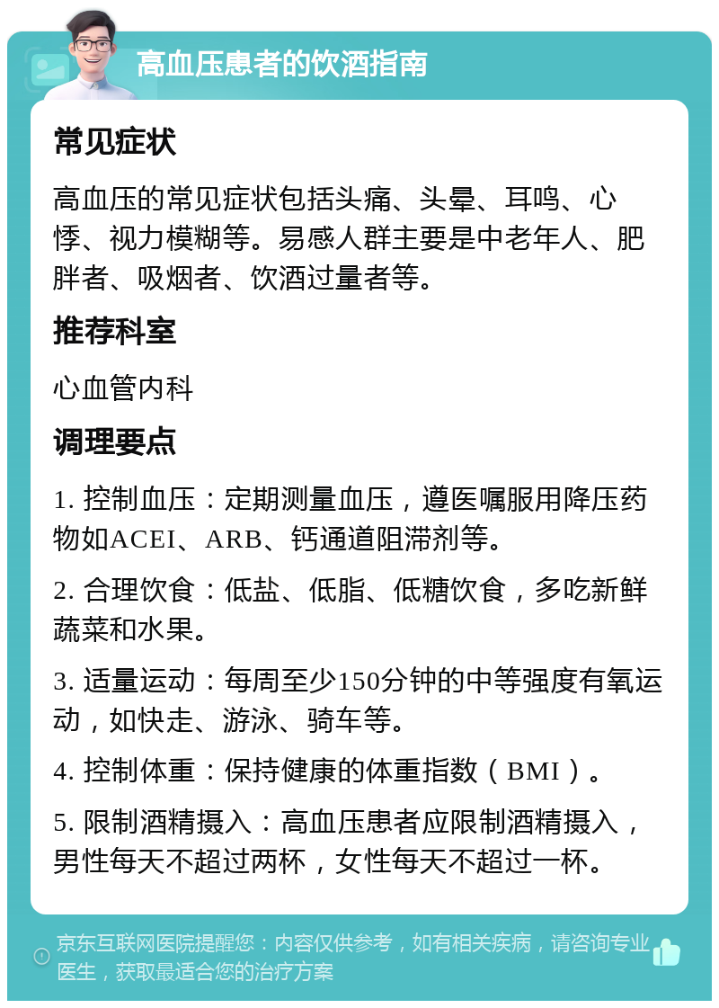 高血压患者的饮酒指南 常见症状 高血压的常见症状包括头痛、头晕、耳鸣、心悸、视力模糊等。易感人群主要是中老年人、肥胖者、吸烟者、饮酒过量者等。 推荐科室 心血管内科 调理要点 1. 控制血压：定期测量血压，遵医嘱服用降压药物如ACEI、ARB、钙通道阻滞剂等。 2. 合理饮食：低盐、低脂、低糖饮食，多吃新鲜蔬菜和水果。 3. 适量运动：每周至少150分钟的中等强度有氧运动，如快走、游泳、骑车等。 4. 控制体重：保持健康的体重指数（BMI）。 5. 限制酒精摄入：高血压患者应限制酒精摄入，男性每天不超过两杯，女性每天不超过一杯。