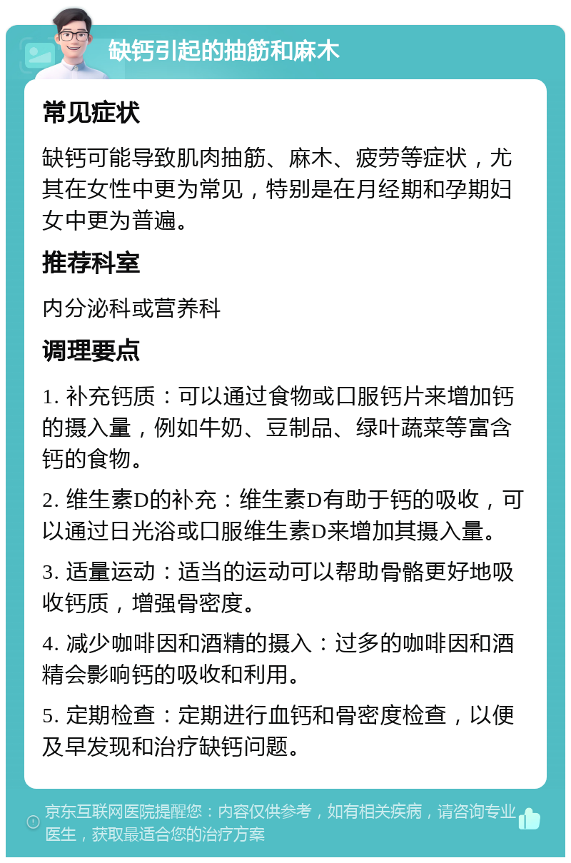 缺钙引起的抽筋和麻木 常见症状 缺钙可能导致肌肉抽筋、麻木、疲劳等症状，尤其在女性中更为常见，特别是在月经期和孕期妇女中更为普遍。 推荐科室 内分泌科或营养科 调理要点 1. 补充钙质：可以通过食物或口服钙片来增加钙的摄入量，例如牛奶、豆制品、绿叶蔬菜等富含钙的食物。 2. 维生素D的补充：维生素D有助于钙的吸收，可以通过日光浴或口服维生素D来增加其摄入量。 3. 适量运动：适当的运动可以帮助骨骼更好地吸收钙质，增强骨密度。 4. 减少咖啡因和酒精的摄入：过多的咖啡因和酒精会影响钙的吸收和利用。 5. 定期检查：定期进行血钙和骨密度检查，以便及早发现和治疗缺钙问题。