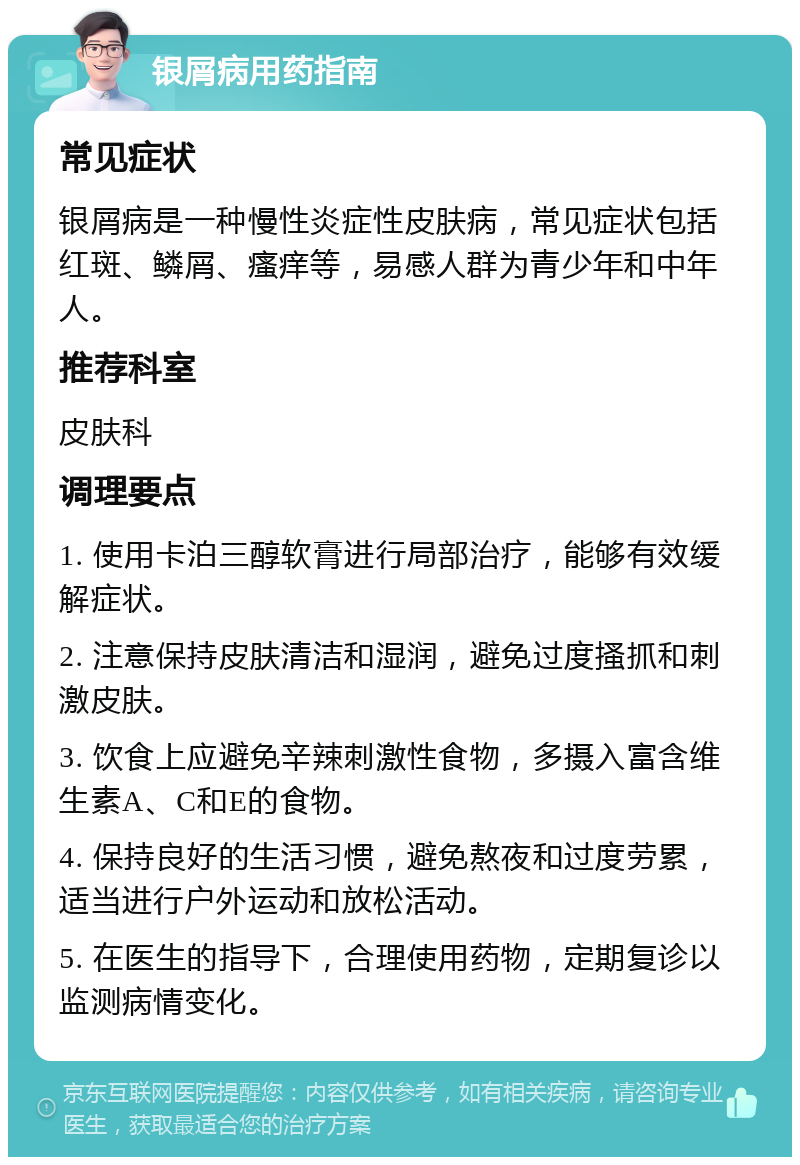 银屑病用药指南 常见症状 银屑病是一种慢性炎症性皮肤病，常见症状包括红斑、鳞屑、瘙痒等，易感人群为青少年和中年人。 推荐科室 皮肤科 调理要点 1. 使用卡泊三醇软膏进行局部治疗，能够有效缓解症状。 2. 注意保持皮肤清洁和湿润，避免过度搔抓和刺激皮肤。 3. 饮食上应避免辛辣刺激性食物，多摄入富含维生素A、C和E的食物。 4. 保持良好的生活习惯，避免熬夜和过度劳累，适当进行户外运动和放松活动。 5. 在医生的指导下，合理使用药物，定期复诊以监测病情变化。