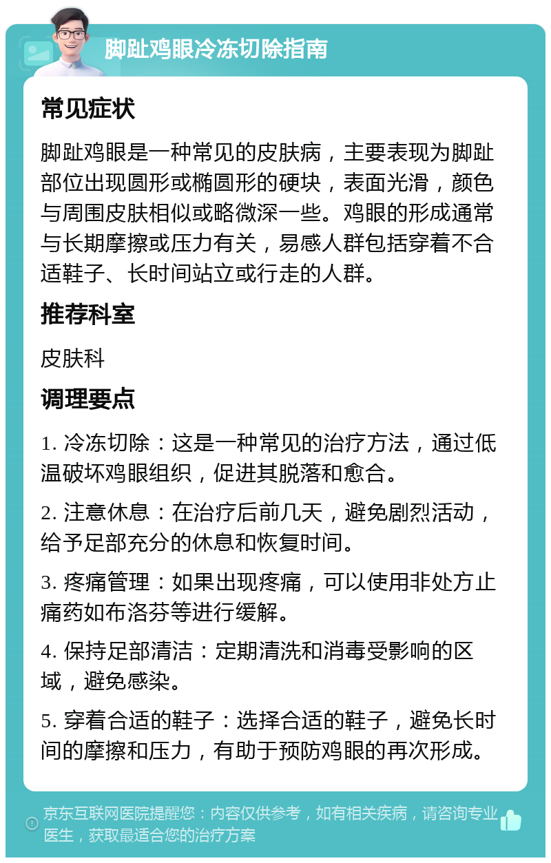 脚趾鸡眼冷冻切除指南 常见症状 脚趾鸡眼是一种常见的皮肤病，主要表现为脚趾部位出现圆形或椭圆形的硬块，表面光滑，颜色与周围皮肤相似或略微深一些。鸡眼的形成通常与长期摩擦或压力有关，易感人群包括穿着不合适鞋子、长时间站立或行走的人群。 推荐科室 皮肤科 调理要点 1. 冷冻切除：这是一种常见的治疗方法，通过低温破坏鸡眼组织，促进其脱落和愈合。 2. 注意休息：在治疗后前几天，避免剧烈活动，给予足部充分的休息和恢复时间。 3. 疼痛管理：如果出现疼痛，可以使用非处方止痛药如布洛芬等进行缓解。 4. 保持足部清洁：定期清洗和消毒受影响的区域，避免感染。 5. 穿着合适的鞋子：选择合适的鞋子，避免长时间的摩擦和压力，有助于预防鸡眼的再次形成。