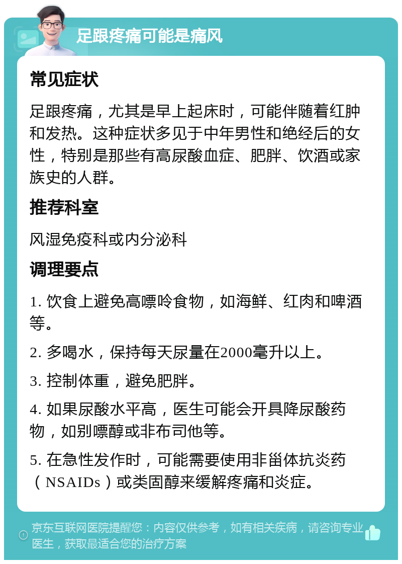 足跟疼痛可能是痛风 常见症状 足跟疼痛，尤其是早上起床时，可能伴随着红肿和发热。这种症状多见于中年男性和绝经后的女性，特别是那些有高尿酸血症、肥胖、饮酒或家族史的人群。 推荐科室 风湿免疫科或内分泌科 调理要点 1. 饮食上避免高嘌呤食物，如海鲜、红肉和啤酒等。 2. 多喝水，保持每天尿量在2000毫升以上。 3. 控制体重，避免肥胖。 4. 如果尿酸水平高，医生可能会开具降尿酸药物，如别嘌醇或非布司他等。 5. 在急性发作时，可能需要使用非甾体抗炎药（NSAIDs）或类固醇来缓解疼痛和炎症。