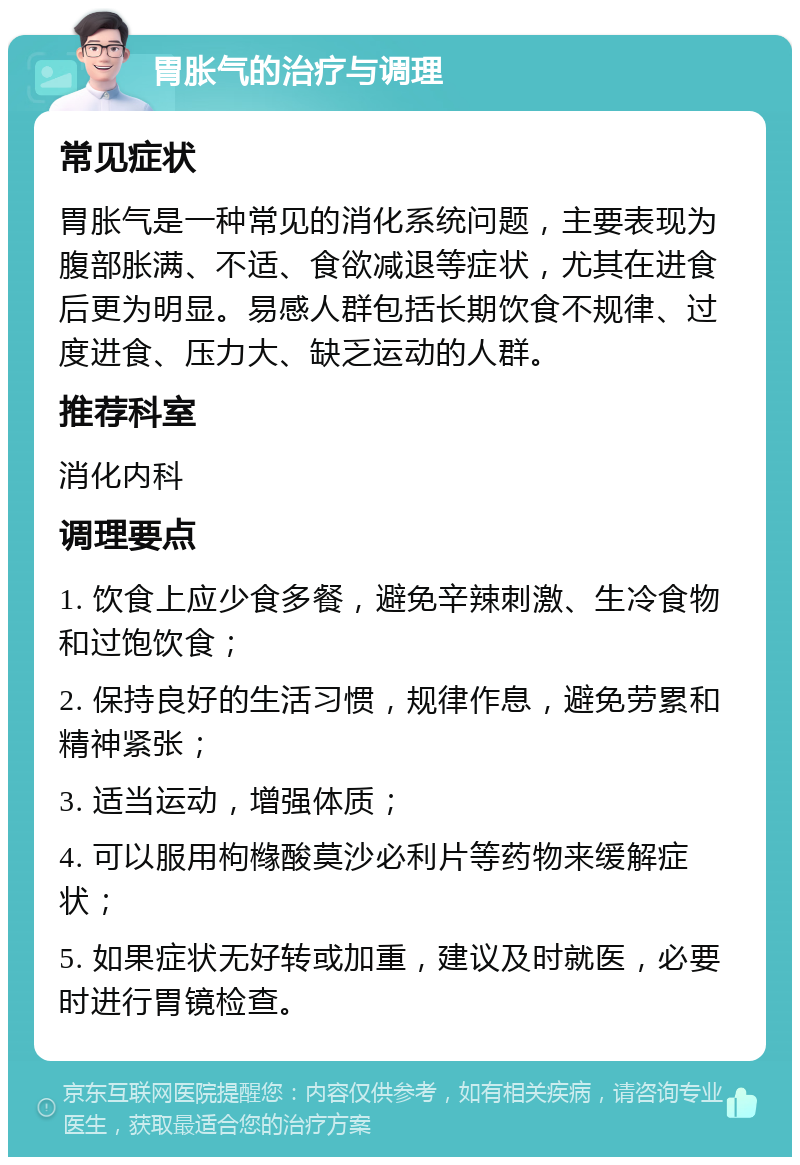 胃胀气的治疗与调理 常见症状 胃胀气是一种常见的消化系统问题，主要表现为腹部胀满、不适、食欲减退等症状，尤其在进食后更为明显。易感人群包括长期饮食不规律、过度进食、压力大、缺乏运动的人群。 推荐科室 消化内科 调理要点 1. 饮食上应少食多餐，避免辛辣刺激、生冷食物和过饱饮食； 2. 保持良好的生活习惯，规律作息，避免劳累和精神紧张； 3. 适当运动，增强体质； 4. 可以服用枸橼酸莫沙必利片等药物来缓解症状； 5. 如果症状无好转或加重，建议及时就医，必要时进行胃镜检查。