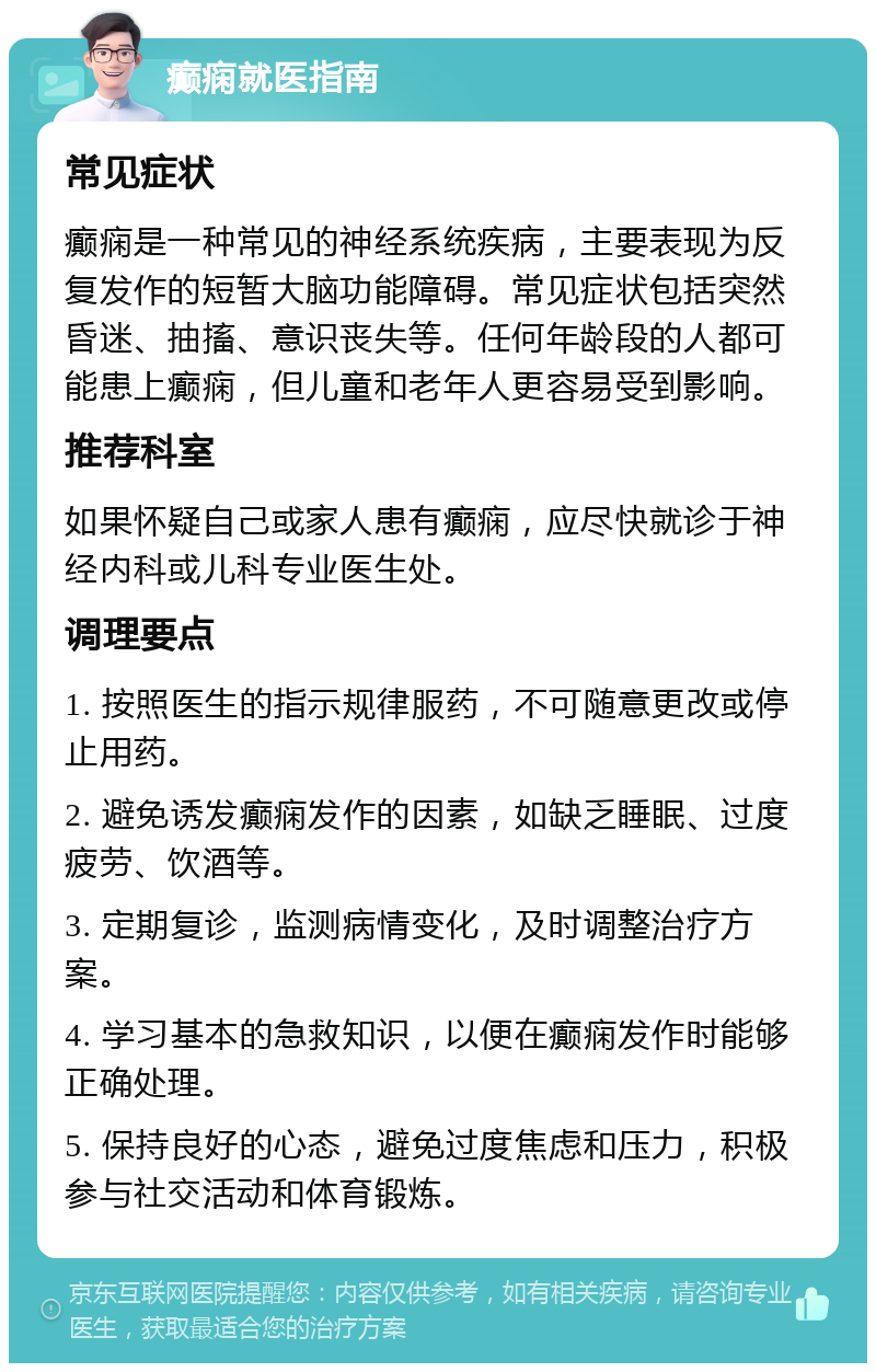 癫痫就医指南 常见症状 癫痫是一种常见的神经系统疾病，主要表现为反复发作的短暂大脑功能障碍。常见症状包括突然昏迷、抽搐、意识丧失等。任何年龄段的人都可能患上癫痫，但儿童和老年人更容易受到影响。 推荐科室 如果怀疑自己或家人患有癫痫，应尽快就诊于神经内科或儿科专业医生处。 调理要点 1. 按照医生的指示规律服药，不可随意更改或停止用药。 2. 避免诱发癫痫发作的因素，如缺乏睡眠、过度疲劳、饮酒等。 3. 定期复诊，监测病情变化，及时调整治疗方案。 4. 学习基本的急救知识，以便在癫痫发作时能够正确处理。 5. 保持良好的心态，避免过度焦虑和压力，积极参与社交活动和体育锻炼。