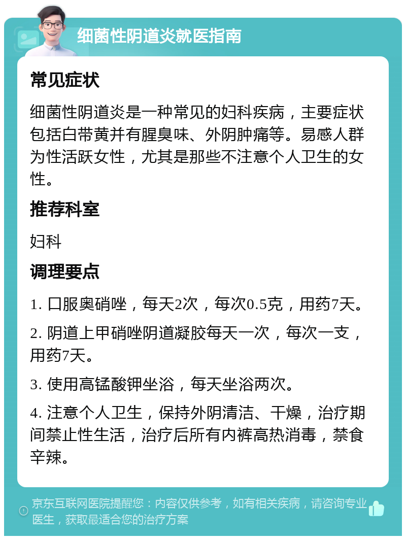 细菌性阴道炎就医指南 常见症状 细菌性阴道炎是一种常见的妇科疾病，主要症状包括白带黄并有腥臭味、外阴肿痛等。易感人群为性活跃女性，尤其是那些不注意个人卫生的女性。 推荐科室 妇科 调理要点 1. 口服奥硝唑，每天2次，每次0.5克，用药7天。 2. 阴道上甲硝唑阴道凝胶每天一次，每次一支，用药7天。 3. 使用高锰酸钾坐浴，每天坐浴两次。 4. 注意个人卫生，保持外阴清洁、干燥，治疗期间禁止性生活，治疗后所有内裤高热消毒，禁食辛辣。