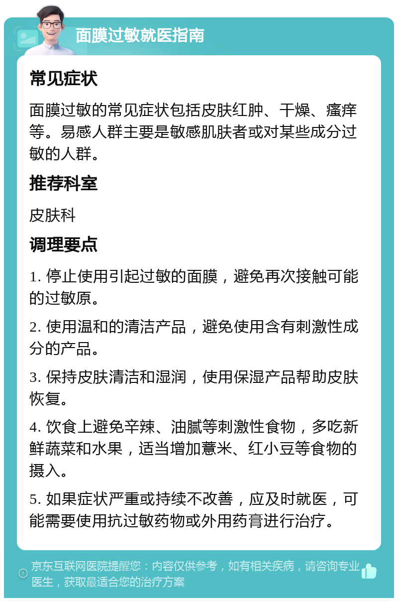 面膜过敏就医指南 常见症状 面膜过敏的常见症状包括皮肤红肿、干燥、瘙痒等。易感人群主要是敏感肌肤者或对某些成分过敏的人群。 推荐科室 皮肤科 调理要点 1. 停止使用引起过敏的面膜，避免再次接触可能的过敏原。 2. 使用温和的清洁产品，避免使用含有刺激性成分的产品。 3. 保持皮肤清洁和湿润，使用保湿产品帮助皮肤恢复。 4. 饮食上避免辛辣、油腻等刺激性食物，多吃新鲜蔬菜和水果，适当增加薏米、红小豆等食物的摄入。 5. 如果症状严重或持续不改善，应及时就医，可能需要使用抗过敏药物或外用药膏进行治疗。