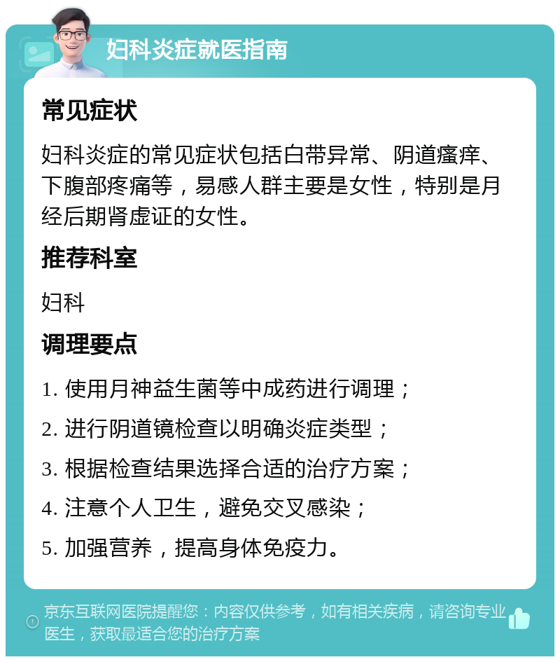 妇科炎症就医指南 常见症状 妇科炎症的常见症状包括白带异常、阴道瘙痒、下腹部疼痛等，易感人群主要是女性，特别是月经后期肾虚证的女性。 推荐科室 妇科 调理要点 1. 使用月神益生菌等中成药进行调理； 2. 进行阴道镜检查以明确炎症类型； 3. 根据检查结果选择合适的治疗方案； 4. 注意个人卫生，避免交叉感染； 5. 加强营养，提高身体免疫力。