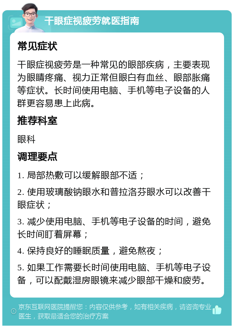 干眼症视疲劳就医指南 常见症状 干眼症视疲劳是一种常见的眼部疾病，主要表现为眼睛疼痛、视力正常但眼白有血丝、眼部胀痛等症状。长时间使用电脑、手机等电子设备的人群更容易患上此病。 推荐科室 眼科 调理要点 1. 局部热敷可以缓解眼部不适； 2. 使用玻璃酸钠眼水和普拉洛芬眼水可以改善干眼症状； 3. 减少使用电脑、手机等电子设备的时间，避免长时间盯着屏幕； 4. 保持良好的睡眠质量，避免熬夜； 5. 如果工作需要长时间使用电脑、手机等电子设备，可以配戴湿房眼镜来减少眼部干燥和疲劳。