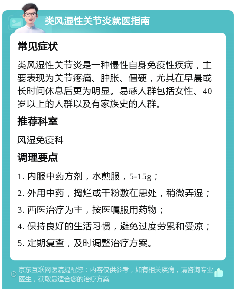 类风湿性关节炎就医指南 常见症状 类风湿性关节炎是一种慢性自身免疫性疾病，主要表现为关节疼痛、肿胀、僵硬，尤其在早晨或长时间休息后更为明显。易感人群包括女性、40岁以上的人群以及有家族史的人群。 推荐科室 风湿免疫科 调理要点 1. 内服中药方剂，水煎服，5-15g； 2. 外用中药，捣烂或干粉敷在患处，稍微弄湿； 3. 西医治疗为主，按医嘱服用药物； 4. 保持良好的生活习惯，避免过度劳累和受凉； 5. 定期复查，及时调整治疗方案。