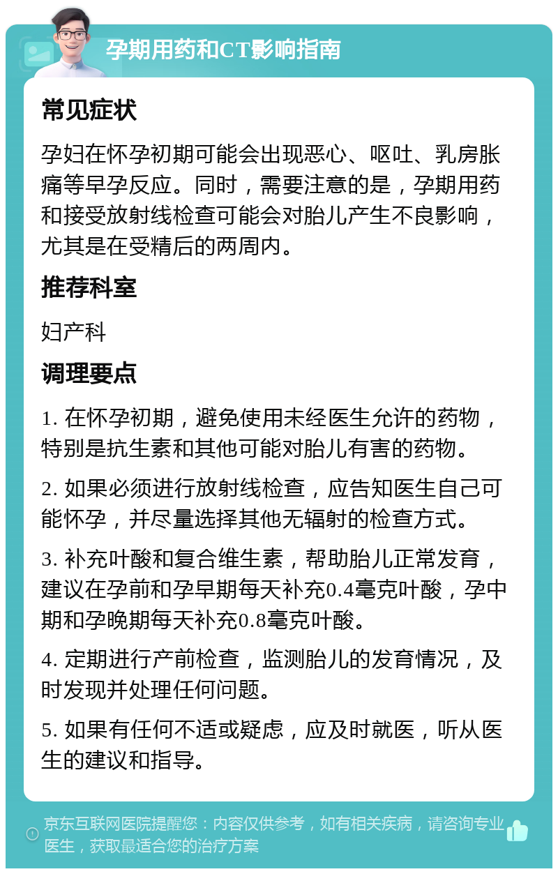 孕期用药和CT影响指南 常见症状 孕妇在怀孕初期可能会出现恶心、呕吐、乳房胀痛等早孕反应。同时，需要注意的是，孕期用药和接受放射线检查可能会对胎儿产生不良影响，尤其是在受精后的两周内。 推荐科室 妇产科 调理要点 1. 在怀孕初期，避免使用未经医生允许的药物，特别是抗生素和其他可能对胎儿有害的药物。 2. 如果必须进行放射线检查，应告知医生自己可能怀孕，并尽量选择其他无辐射的检查方式。 3. 补充叶酸和复合维生素，帮助胎儿正常发育，建议在孕前和孕早期每天补充0.4毫克叶酸，孕中期和孕晚期每天补充0.8毫克叶酸。 4. 定期进行产前检查，监测胎儿的发育情况，及时发现并处理任何问题。 5. 如果有任何不适或疑虑，应及时就医，听从医生的建议和指导。