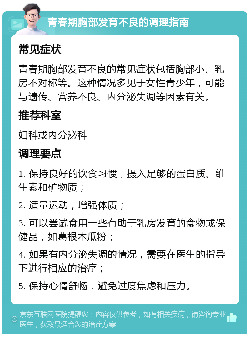 青春期胸部发育不良的调理指南 常见症状 青春期胸部发育不良的常见症状包括胸部小、乳房不对称等。这种情况多见于女性青少年，可能与遗传、营养不良、内分泌失调等因素有关。 推荐科室 妇科或内分泌科 调理要点 1. 保持良好的饮食习惯，摄入足够的蛋白质、维生素和矿物质； 2. 适量运动，增强体质； 3. 可以尝试食用一些有助于乳房发育的食物或保健品，如葛根木瓜粉； 4. 如果有内分泌失调的情况，需要在医生的指导下进行相应的治疗； 5. 保持心情舒畅，避免过度焦虑和压力。