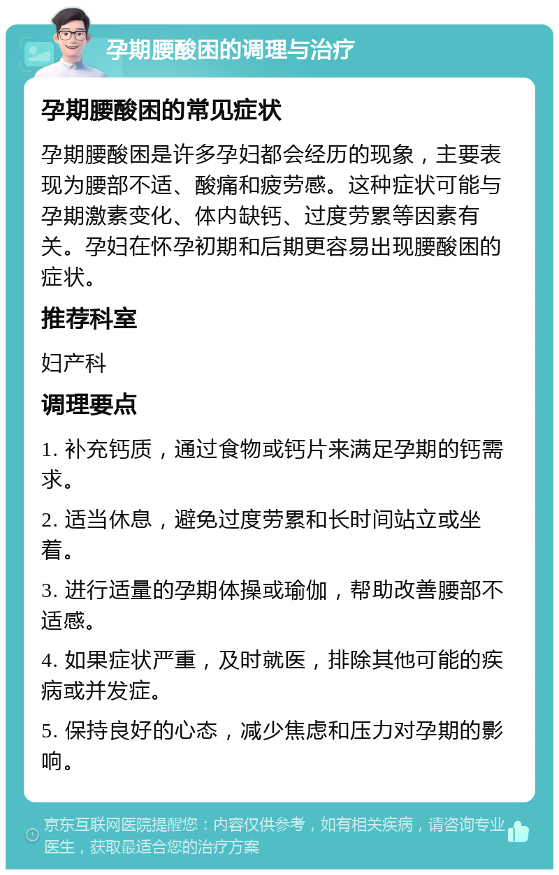 孕期腰酸困的调理与治疗 孕期腰酸困的常见症状 孕期腰酸困是许多孕妇都会经历的现象，主要表现为腰部不适、酸痛和疲劳感。这种症状可能与孕期激素变化、体内缺钙、过度劳累等因素有关。孕妇在怀孕初期和后期更容易出现腰酸困的症状。 推荐科室 妇产科 调理要点 1. 补充钙质，通过食物或钙片来满足孕期的钙需求。 2. 适当休息，避免过度劳累和长时间站立或坐着。 3. 进行适量的孕期体操或瑜伽，帮助改善腰部不适感。 4. 如果症状严重，及时就医，排除其他可能的疾病或并发症。 5. 保持良好的心态，减少焦虑和压力对孕期的影响。