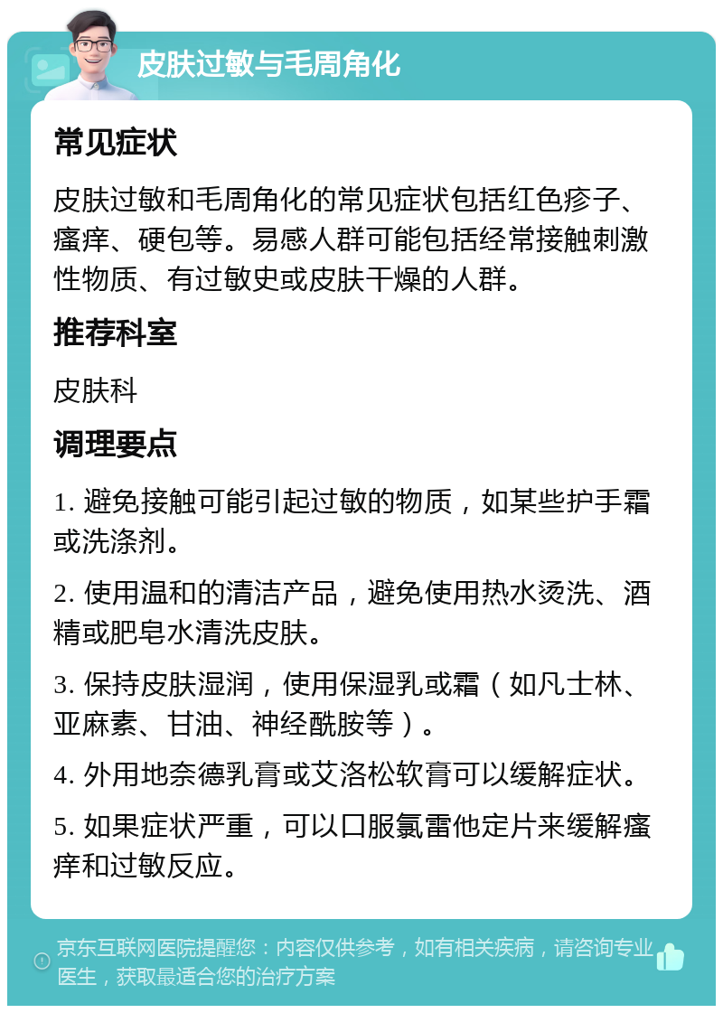 皮肤过敏与毛周角化 常见症状 皮肤过敏和毛周角化的常见症状包括红色疹子、瘙痒、硬包等。易感人群可能包括经常接触刺激性物质、有过敏史或皮肤干燥的人群。 推荐科室 皮肤科 调理要点 1. 避免接触可能引起过敏的物质，如某些护手霜或洗涤剂。 2. 使用温和的清洁产品，避免使用热水烫洗、酒精或肥皂水清洗皮肤。 3. 保持皮肤湿润，使用保湿乳或霜（如凡士林、亚麻素、甘油、神经酰胺等）。 4. 外用地奈德乳膏或艾洛松软膏可以缓解症状。 5. 如果症状严重，可以口服氯雷他定片来缓解瘙痒和过敏反应。