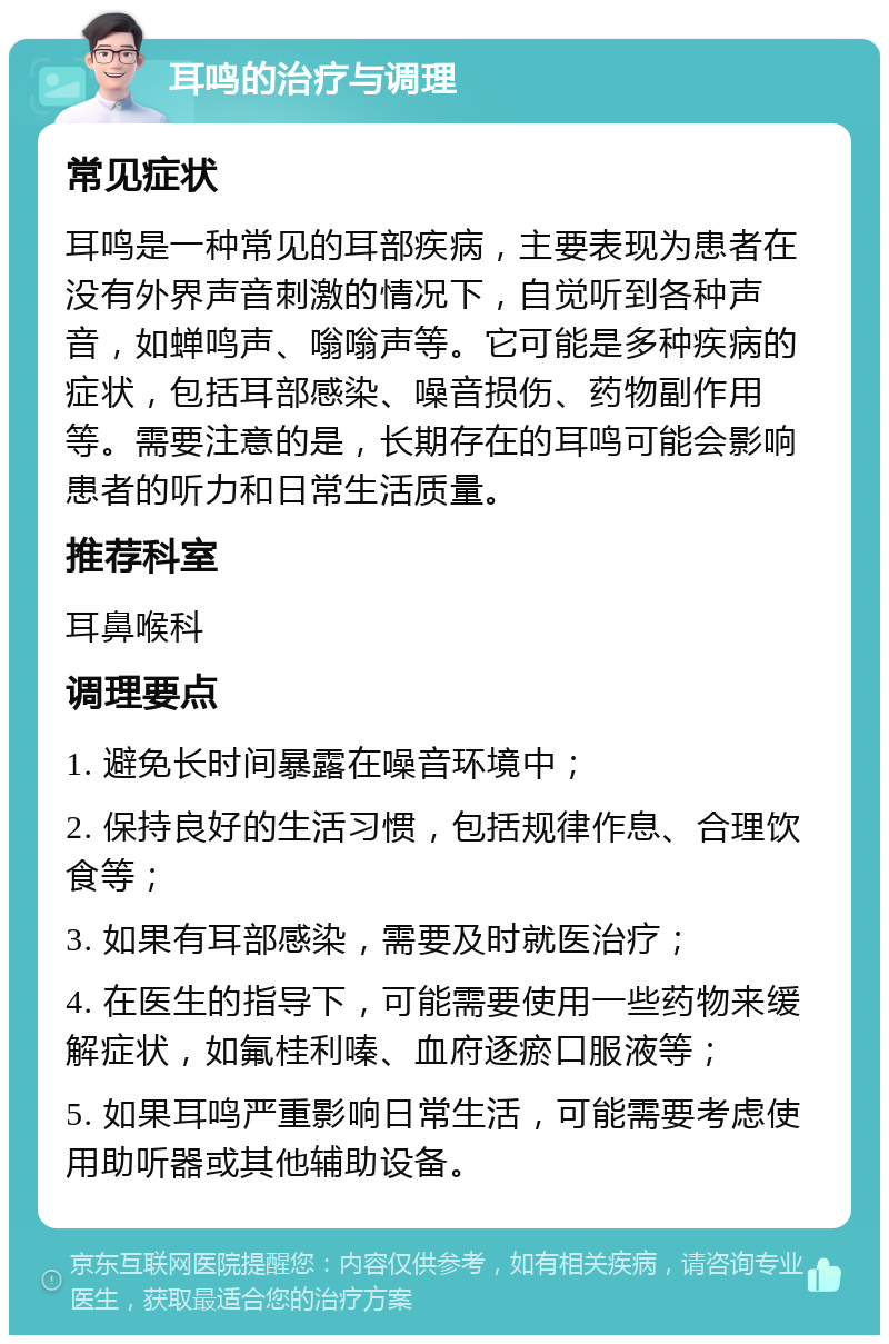 耳鸣的治疗与调理 常见症状 耳鸣是一种常见的耳部疾病，主要表现为患者在没有外界声音刺激的情况下，自觉听到各种声音，如蝉鸣声、嗡嗡声等。它可能是多种疾病的症状，包括耳部感染、噪音损伤、药物副作用等。需要注意的是，长期存在的耳鸣可能会影响患者的听力和日常生活质量。 推荐科室 耳鼻喉科 调理要点 1. 避免长时间暴露在噪音环境中； 2. 保持良好的生活习惯，包括规律作息、合理饮食等； 3. 如果有耳部感染，需要及时就医治疗； 4. 在医生的指导下，可能需要使用一些药物来缓解症状，如氟桂利嗪、血府逐瘀口服液等； 5. 如果耳鸣严重影响日常生活，可能需要考虑使用助听器或其他辅助设备。