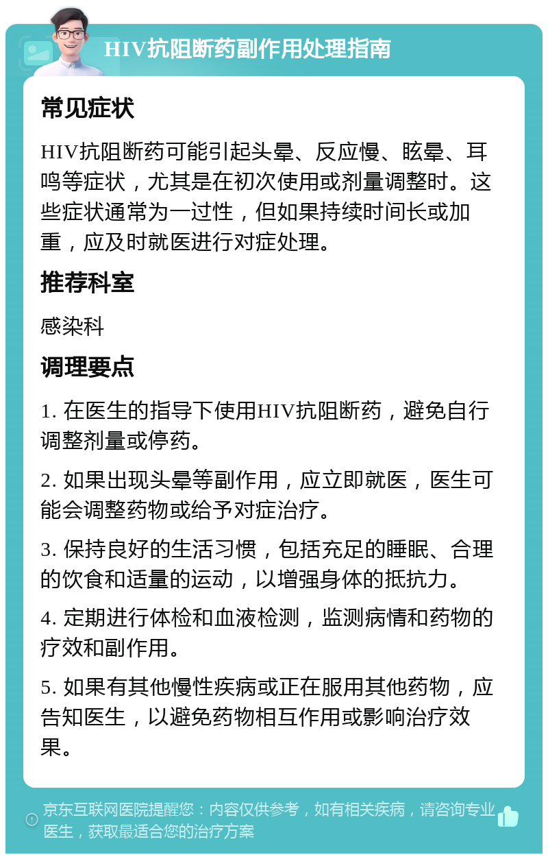 HIV抗阻断药副作用处理指南 常见症状 HIV抗阻断药可能引起头晕、反应慢、眩晕、耳鸣等症状，尤其是在初次使用或剂量调整时。这些症状通常为一过性，但如果持续时间长或加重，应及时就医进行对症处理。 推荐科室 感染科 调理要点 1. 在医生的指导下使用HIV抗阻断药，避免自行调整剂量或停药。 2. 如果出现头晕等副作用，应立即就医，医生可能会调整药物或给予对症治疗。 3. 保持良好的生活习惯，包括充足的睡眠、合理的饮食和适量的运动，以增强身体的抵抗力。 4. 定期进行体检和血液检测，监测病情和药物的疗效和副作用。 5. 如果有其他慢性疾病或正在服用其他药物，应告知医生，以避免药物相互作用或影响治疗效果。