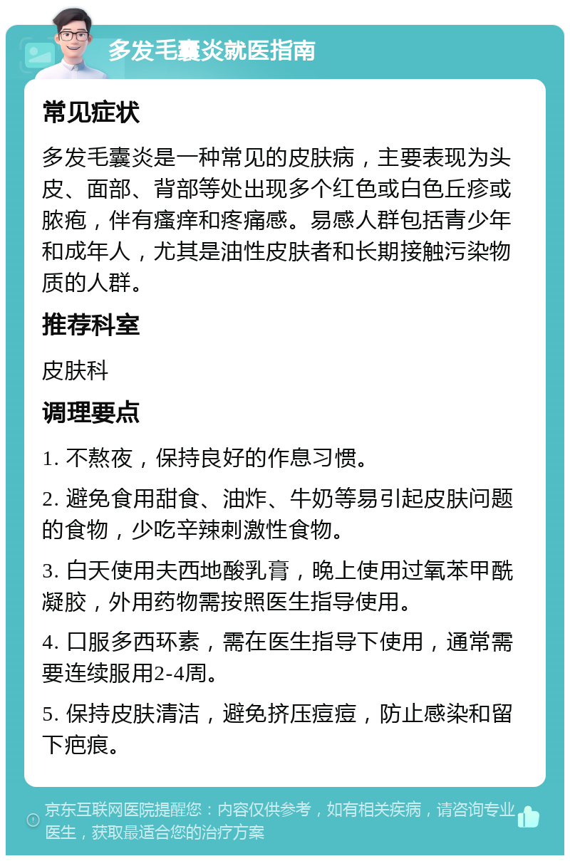 多发毛囊炎就医指南 常见症状 多发毛囊炎是一种常见的皮肤病，主要表现为头皮、面部、背部等处出现多个红色或白色丘疹或脓疱，伴有瘙痒和疼痛感。易感人群包括青少年和成年人，尤其是油性皮肤者和长期接触污染物质的人群。 推荐科室 皮肤科 调理要点 1. 不熬夜，保持良好的作息习惯。 2. 避免食用甜食、油炸、牛奶等易引起皮肤问题的食物，少吃辛辣刺激性食物。 3. 白天使用夫西地酸乳膏，晚上使用过氧苯甲酰凝胶，外用药物需按照医生指导使用。 4. 口服多西环素，需在医生指导下使用，通常需要连续服用2-4周。 5. 保持皮肤清洁，避免挤压痘痘，防止感染和留下疤痕。