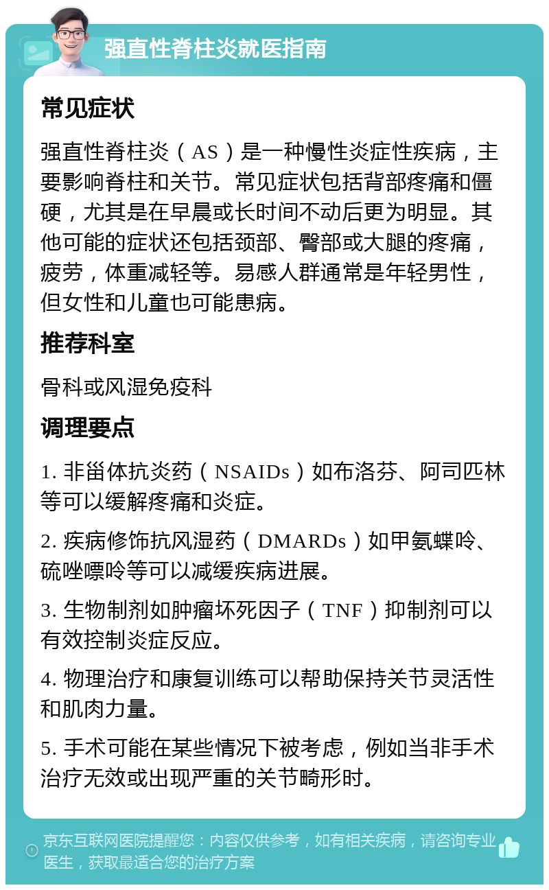 强直性脊柱炎就医指南 常见症状 强直性脊柱炎（AS）是一种慢性炎症性疾病，主要影响脊柱和关节。常见症状包括背部疼痛和僵硬，尤其是在早晨或长时间不动后更为明显。其他可能的症状还包括颈部、臀部或大腿的疼痛，疲劳，体重减轻等。易感人群通常是年轻男性，但女性和儿童也可能患病。 推荐科室 骨科或风湿免疫科 调理要点 1. 非甾体抗炎药（NSAIDs）如布洛芬、阿司匹林等可以缓解疼痛和炎症。 2. 疾病修饰抗风湿药（DMARDs）如甲氨蝶呤、硫唑嘌呤等可以减缓疾病进展。 3. 生物制剂如肿瘤坏死因子（TNF）抑制剂可以有效控制炎症反应。 4. 物理治疗和康复训练可以帮助保持关节灵活性和肌肉力量。 5. 手术可能在某些情况下被考虑，例如当非手术治疗无效或出现严重的关节畸形时。