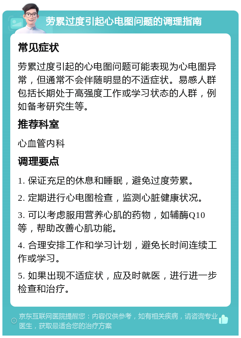 劳累过度引起心电图问题的调理指南 常见症状 劳累过度引起的心电图问题可能表现为心电图异常，但通常不会伴随明显的不适症状。易感人群包括长期处于高强度工作或学习状态的人群，例如备考研究生等。 推荐科室 心血管内科 调理要点 1. 保证充足的休息和睡眠，避免过度劳累。 2. 定期进行心电图检查，监测心脏健康状况。 3. 可以考虑服用营养心肌的药物，如辅酶Q10等，帮助改善心肌功能。 4. 合理安排工作和学习计划，避免长时间连续工作或学习。 5. 如果出现不适症状，应及时就医，进行进一步检查和治疗。