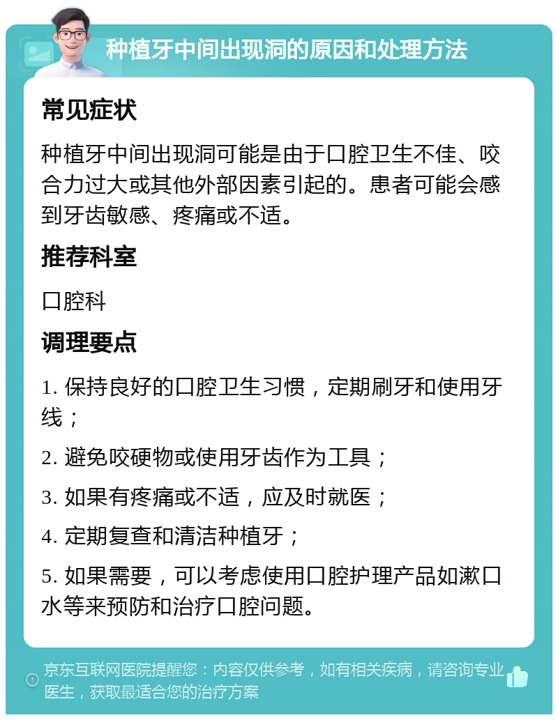 种植牙中间出现洞的原因和处理方法 常见症状 种植牙中间出现洞可能是由于口腔卫生不佳、咬合力过大或其他外部因素引起的。患者可能会感到牙齿敏感、疼痛或不适。 推荐科室 口腔科 调理要点 1. 保持良好的口腔卫生习惯，定期刷牙和使用牙线； 2. 避免咬硬物或使用牙齿作为工具； 3. 如果有疼痛或不适，应及时就医； 4. 定期复查和清洁种植牙； 5. 如果需要，可以考虑使用口腔护理产品如漱口水等来预防和治疗口腔问题。