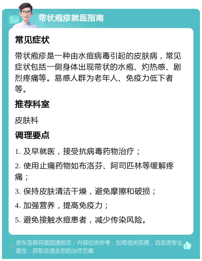 带状疱疹就医指南 常见症状 带状疱疹是一种由水痘病毒引起的皮肤病，常见症状包括一侧身体出现带状的水疱、灼热感、剧烈疼痛等。易感人群为老年人、免疫力低下者等。 推荐科室 皮肤科 调理要点 1. 及早就医，接受抗病毒药物治疗； 2. 使用止痛药物如布洛芬、阿司匹林等缓解疼痛； 3. 保持皮肤清洁干燥，避免摩擦和破损； 4. 加强营养，提高免疫力； 5. 避免接触水痘患者，减少传染风险。