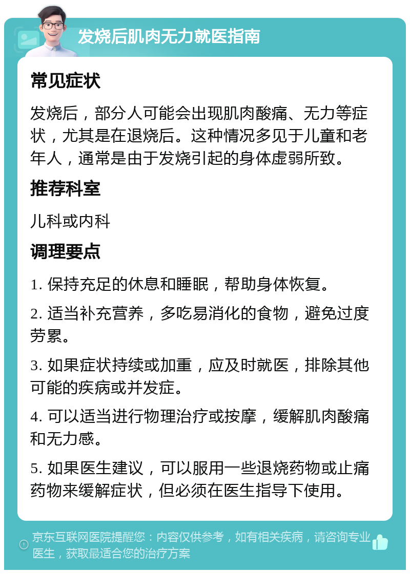 发烧后肌肉无力就医指南 常见症状 发烧后，部分人可能会出现肌肉酸痛、无力等症状，尤其是在退烧后。这种情况多见于儿童和老年人，通常是由于发烧引起的身体虚弱所致。 推荐科室 儿科或内科 调理要点 1. 保持充足的休息和睡眠，帮助身体恢复。 2. 适当补充营养，多吃易消化的食物，避免过度劳累。 3. 如果症状持续或加重，应及时就医，排除其他可能的疾病或并发症。 4. 可以适当进行物理治疗或按摩，缓解肌肉酸痛和无力感。 5. 如果医生建议，可以服用一些退烧药物或止痛药物来缓解症状，但必须在医生指导下使用。