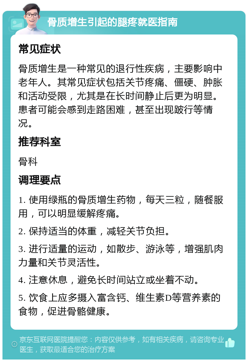 骨质增生引起的腿疼就医指南 常见症状 骨质增生是一种常见的退行性疾病，主要影响中老年人。其常见症状包括关节疼痛、僵硬、肿胀和活动受限，尤其是在长时间静止后更为明显。患者可能会感到走路困难，甚至出现跛行等情况。 推荐科室 骨科 调理要点 1. 使用绿瓶的骨质增生药物，每天三粒，随餐服用，可以明显缓解疼痛。 2. 保持适当的体重，减轻关节负担。 3. 进行适量的运动，如散步、游泳等，增强肌肉力量和关节灵活性。 4. 注意休息，避免长时间站立或坐着不动。 5. 饮食上应多摄入富含钙、维生素D等营养素的食物，促进骨骼健康。