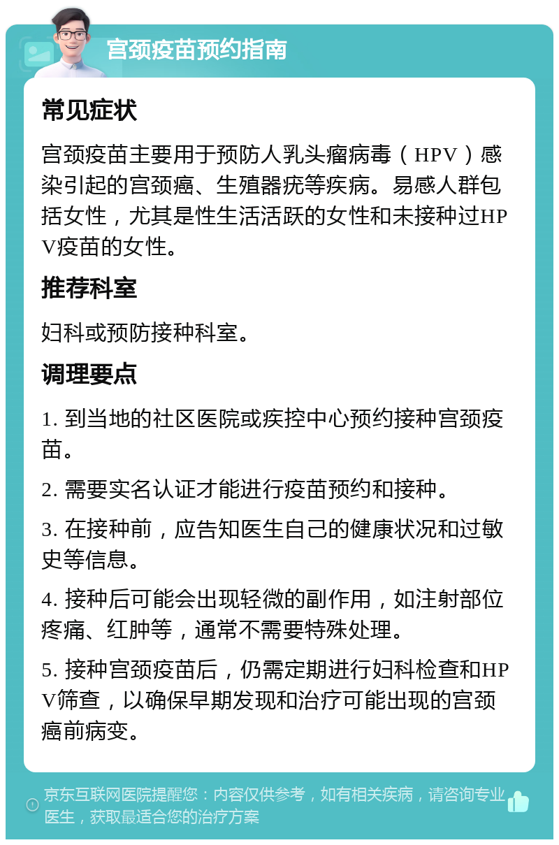 宫颈疫苗预约指南 常见症状 宫颈疫苗主要用于预防人乳头瘤病毒（HPV）感染引起的宫颈癌、生殖器疣等疾病。易感人群包括女性，尤其是性生活活跃的女性和未接种过HPV疫苗的女性。 推荐科室 妇科或预防接种科室。 调理要点 1. 到当地的社区医院或疾控中心预约接种宫颈疫苗。 2. 需要实名认证才能进行疫苗预约和接种。 3. 在接种前，应告知医生自己的健康状况和过敏史等信息。 4. 接种后可能会出现轻微的副作用，如注射部位疼痛、红肿等，通常不需要特殊处理。 5. 接种宫颈疫苗后，仍需定期进行妇科检查和HPV筛查，以确保早期发现和治疗可能出现的宫颈癌前病变。