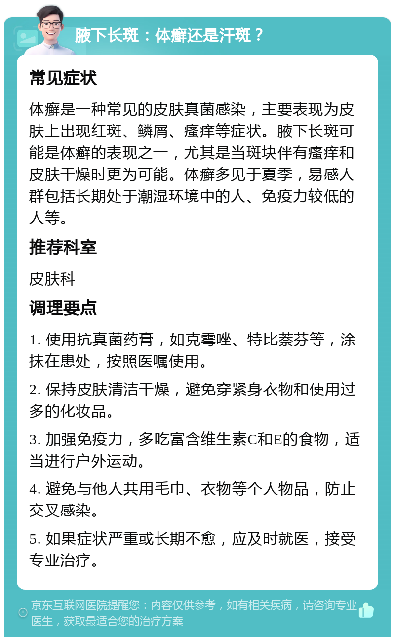 腋下长斑：体癣还是汗斑？ 常见症状 体癣是一种常见的皮肤真菌感染，主要表现为皮肤上出现红斑、鳞屑、瘙痒等症状。腋下长斑可能是体癣的表现之一，尤其是当斑块伴有瘙痒和皮肤干燥时更为可能。体癣多见于夏季，易感人群包括长期处于潮湿环境中的人、免疫力较低的人等。 推荐科室 皮肤科 调理要点 1. 使用抗真菌药膏，如克霉唑、特比萘芬等，涂抹在患处，按照医嘱使用。 2. 保持皮肤清洁干燥，避免穿紧身衣物和使用过多的化妆品。 3. 加强免疫力，多吃富含维生素C和E的食物，适当进行户外运动。 4. 避免与他人共用毛巾、衣物等个人物品，防止交叉感染。 5. 如果症状严重或长期不愈，应及时就医，接受专业治疗。