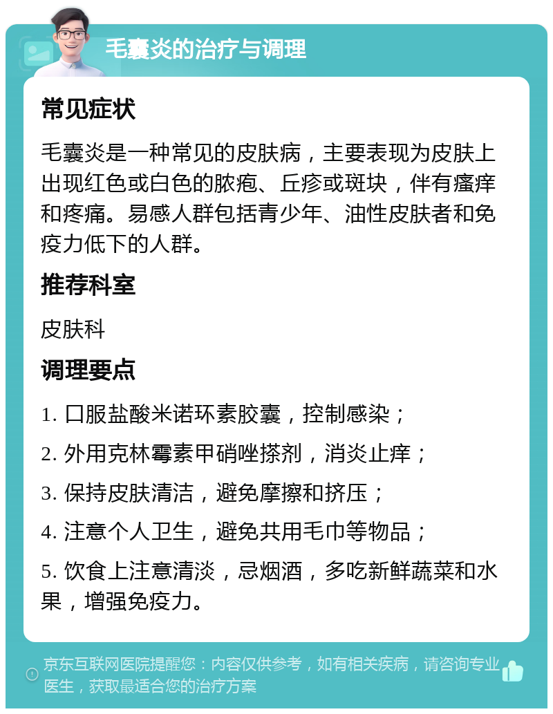 毛囊炎的治疗与调理 常见症状 毛囊炎是一种常见的皮肤病，主要表现为皮肤上出现红色或白色的脓疱、丘疹或斑块，伴有瘙痒和疼痛。易感人群包括青少年、油性皮肤者和免疫力低下的人群。 推荐科室 皮肤科 调理要点 1. 口服盐酸米诺环素胶囊，控制感染； 2. 外用克林霉素甲硝唑搽剂，消炎止痒； 3. 保持皮肤清洁，避免摩擦和挤压； 4. 注意个人卫生，避免共用毛巾等物品； 5. 饮食上注意清淡，忌烟酒，多吃新鲜蔬菜和水果，增强免疫力。