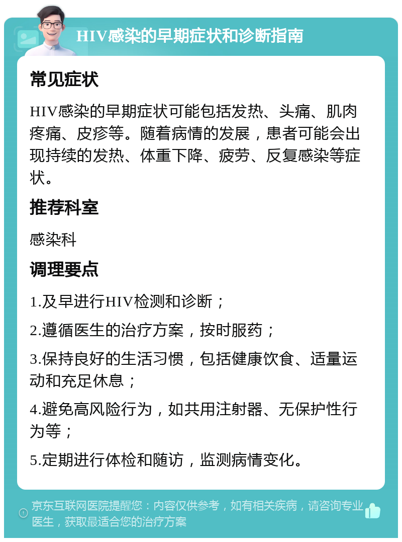 HIV感染的早期症状和诊断指南 常见症状 HIV感染的早期症状可能包括发热、头痛、肌肉疼痛、皮疹等。随着病情的发展，患者可能会出现持续的发热、体重下降、疲劳、反复感染等症状。 推荐科室 感染科 调理要点 1.及早进行HIV检测和诊断； 2.遵循医生的治疗方案，按时服药； 3.保持良好的生活习惯，包括健康饮食、适量运动和充足休息； 4.避免高风险行为，如共用注射器、无保护性行为等； 5.定期进行体检和随访，监测病情变化。