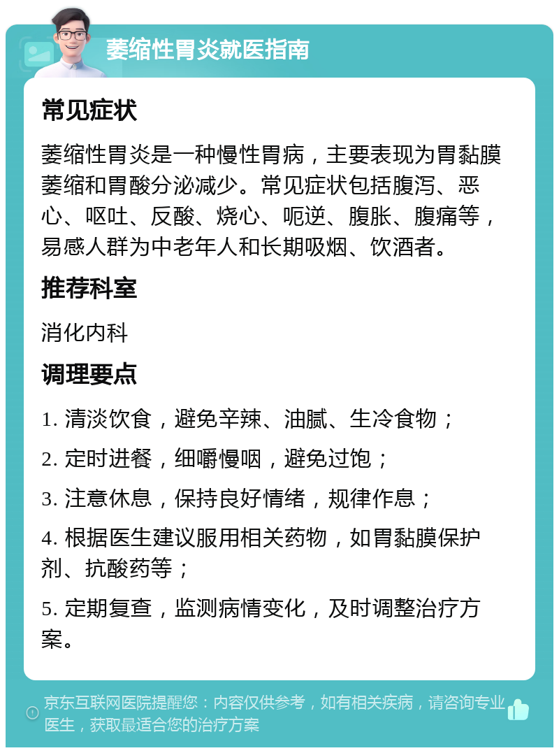 萎缩性胃炎就医指南 常见症状 萎缩性胃炎是一种慢性胃病，主要表现为胃黏膜萎缩和胃酸分泌减少。常见症状包括腹泻、恶心、呕吐、反酸、烧心、呃逆、腹胀、腹痛等，易感人群为中老年人和长期吸烟、饮酒者。 推荐科室 消化内科 调理要点 1. 清淡饮食，避免辛辣、油腻、生冷食物； 2. 定时进餐，细嚼慢咽，避免过饱； 3. 注意休息，保持良好情绪，规律作息； 4. 根据医生建议服用相关药物，如胃黏膜保护剂、抗酸药等； 5. 定期复查，监测病情变化，及时调整治疗方案。