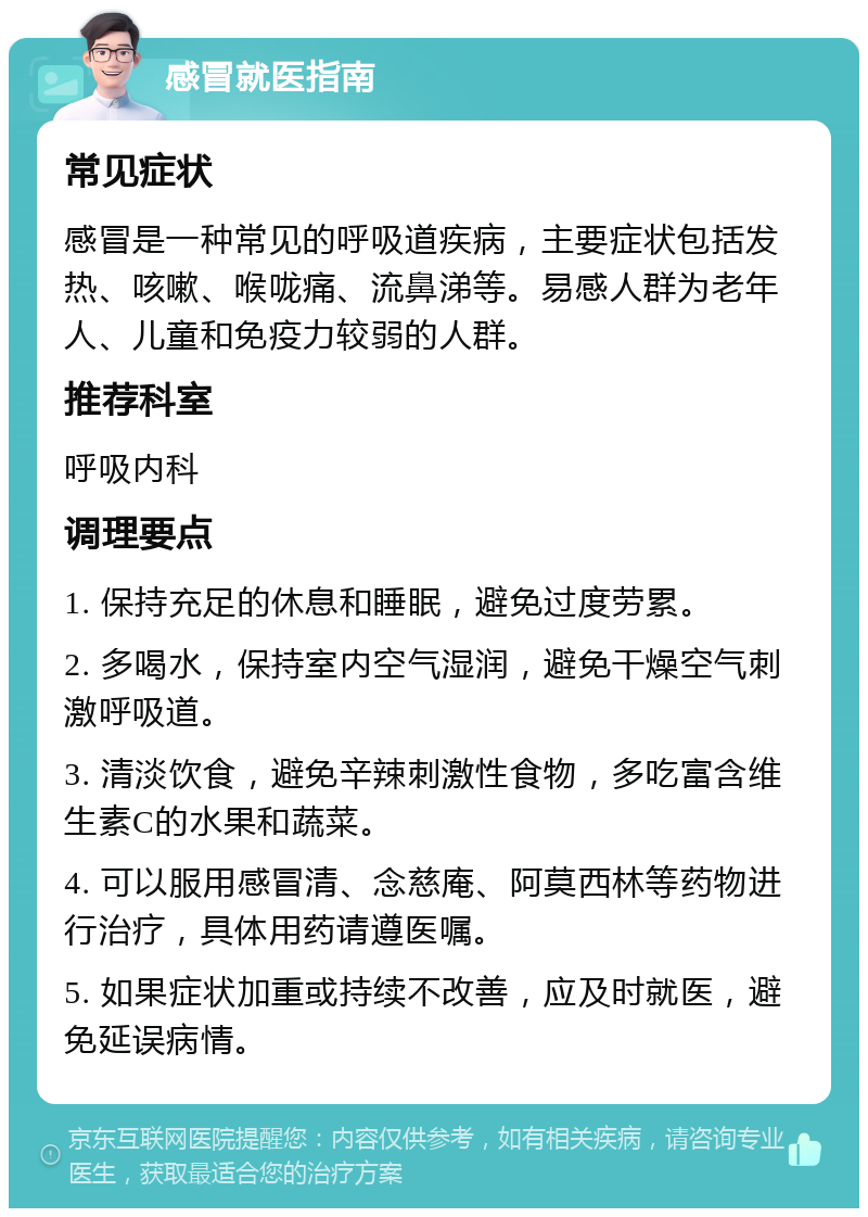 感冒就医指南 常见症状 感冒是一种常见的呼吸道疾病，主要症状包括发热、咳嗽、喉咙痛、流鼻涕等。易感人群为老年人、儿童和免疫力较弱的人群。 推荐科室 呼吸内科 调理要点 1. 保持充足的休息和睡眠，避免过度劳累。 2. 多喝水，保持室内空气湿润，避免干燥空气刺激呼吸道。 3. 清淡饮食，避免辛辣刺激性食物，多吃富含维生素C的水果和蔬菜。 4. 可以服用感冒清、念慈庵、阿莫西林等药物进行治疗，具体用药请遵医嘱。 5. 如果症状加重或持续不改善，应及时就医，避免延误病情。