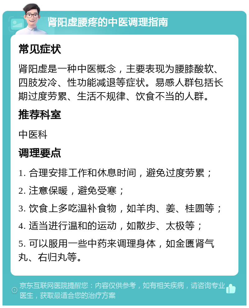 肾阳虚腰疼的中医调理指南 常见症状 肾阳虚是一种中医概念，主要表现为腰膝酸软、四肢发冷、性功能减退等症状。易感人群包括长期过度劳累、生活不规律、饮食不当的人群。 推荐科室 中医科 调理要点 1. 合理安排工作和休息时间，避免过度劳累； 2. 注意保暖，避免受寒； 3. 饮食上多吃温补食物，如羊肉、姜、桂圆等； 4. 适当进行温和的运动，如散步、太极等； 5. 可以服用一些中药来调理身体，如金匮肾气丸、右归丸等。