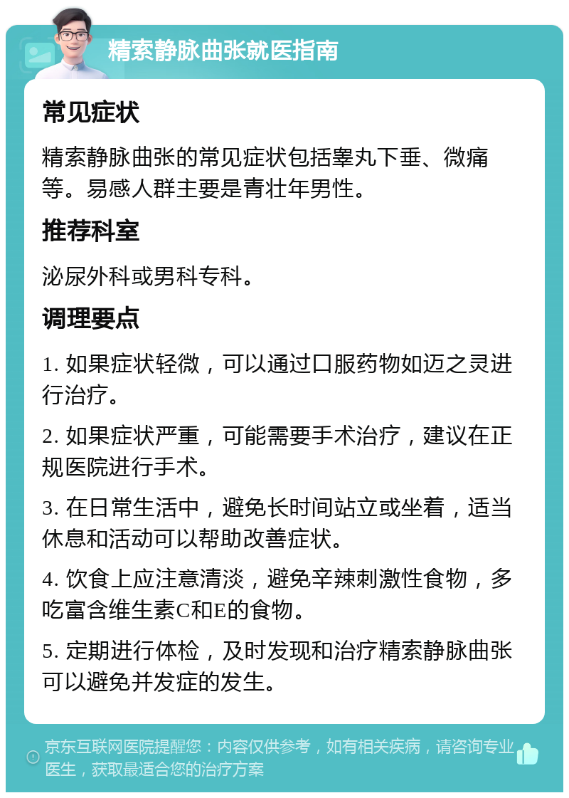 精索静脉曲张就医指南 常见症状 精索静脉曲张的常见症状包括睾丸下垂、微痛等。易感人群主要是青壮年男性。 推荐科室 泌尿外科或男科专科。 调理要点 1. 如果症状轻微，可以通过口服药物如迈之灵进行治疗。 2. 如果症状严重，可能需要手术治疗，建议在正规医院进行手术。 3. 在日常生活中，避免长时间站立或坐着，适当休息和活动可以帮助改善症状。 4. 饮食上应注意清淡，避免辛辣刺激性食物，多吃富含维生素C和E的食物。 5. 定期进行体检，及时发现和治疗精索静脉曲张可以避免并发症的发生。