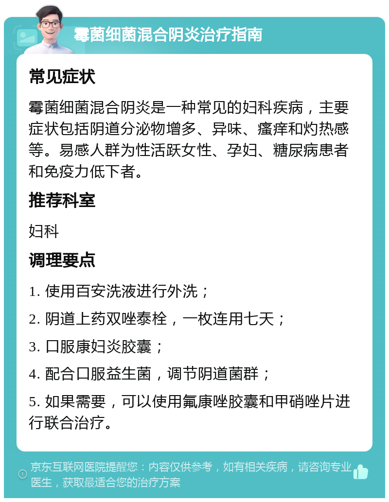 霉菌细菌混合阴炎治疗指南 常见症状 霉菌细菌混合阴炎是一种常见的妇科疾病，主要症状包括阴道分泌物增多、异味、瘙痒和灼热感等。易感人群为性活跃女性、孕妇、糖尿病患者和免疫力低下者。 推荐科室 妇科 调理要点 1. 使用百安洗液进行外洗； 2. 阴道上药双唑泰栓，一枚连用七天； 3. 口服康妇炎胶囊； 4. 配合口服益生菌，调节阴道菌群； 5. 如果需要，可以使用氟康唑胶囊和甲硝唑片进行联合治疗。