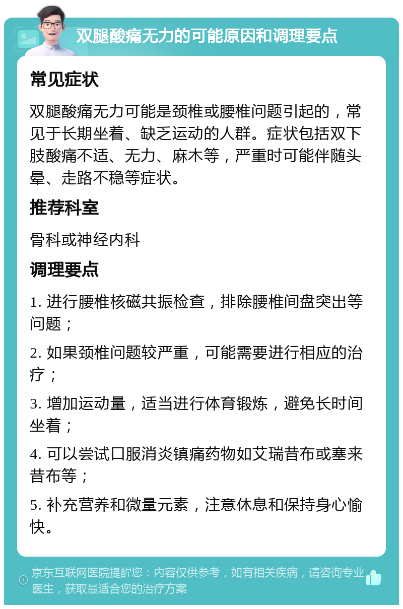 双腿酸痛无力的可能原因和调理要点 常见症状 双腿酸痛无力可能是颈椎或腰椎问题引起的，常见于长期坐着、缺乏运动的人群。症状包括双下肢酸痛不适、无力、麻木等，严重时可能伴随头晕、走路不稳等症状。 推荐科室 骨科或神经内科 调理要点 1. 进行腰椎核磁共振检查，排除腰椎间盘突出等问题； 2. 如果颈椎问题较严重，可能需要进行相应的治疗； 3. 增加运动量，适当进行体育锻炼，避免长时间坐着； 4. 可以尝试口服消炎镇痛药物如艾瑞昔布或塞来昔布等； 5. 补充营养和微量元素，注意休息和保持身心愉快。